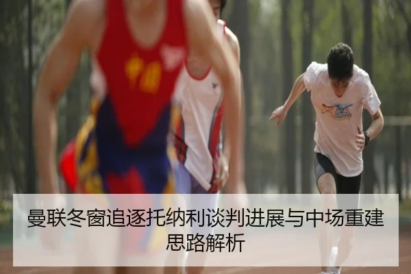 曼联冬窗追逐托纳利谈判进展与中场重建思路解析